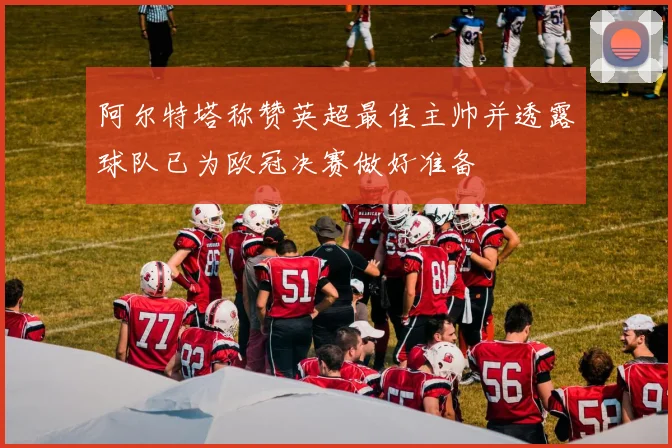 阿尔特塔称赞英超最佳主帅并透露球队已为欧冠决赛做好准备